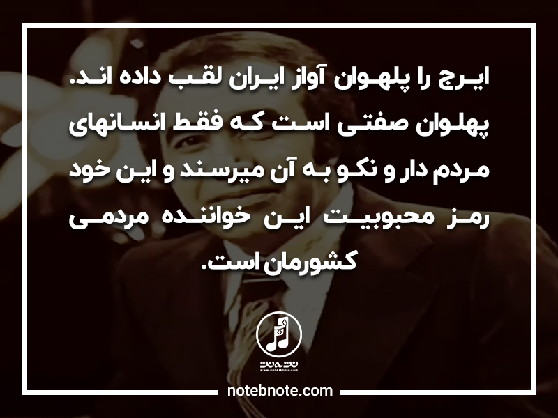 ایرج را پهلوان آواز ایران لقب داده اند. پهلوان صفتی است که فقط انسانهای مردم دار به آن میرسند و این خود رمز محبوبیت این خواننده مردمی کشورمان است.